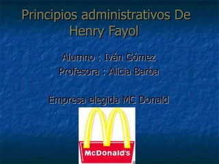 Principios administrativos De Henry Fayol  Alumno : Iván Gómez Profesora : Alicia Barba Empresa elegida MC Donald 