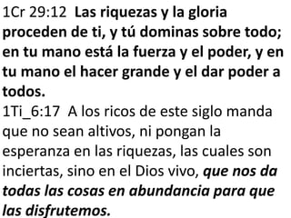 1Cr 29:12 Las riquezas y la gloria 
proceden de ti, y tú dominas sobre todo; 
en tu mano está la fuerza y el poder, y en 
tu mano el hacer grande y el dar poder a 
todos. 
1Ti_6:17 A los ricos de este siglo manda 
que no sean altivos, ni pongan la 
esperanza en las riquezas, las cuales son 
inciertas, sino en el Dios vivo, que nos da 
todas las cosas en abundancia para que 
las disfrutemos. 
 