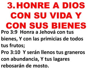 3.HONRE A DIOS 
CON SU VIDA Y 
CON SUS BIENES 
Pro 3:9 Honra a Jehová con tus 
bienes, Y con las primicias de todos 
tus frutos; 
Pro 3:10 Y serán llenos tus graneros 
con abundancia, Y tus lagares 
rebosarán de mosto. 
 