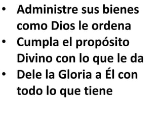 • Administre sus bienes 
como Dios le ordena 
• Cumpla el propósito 
Divino con lo que le da 
• Dele la Gloria a Él con 
todo lo que tiene 
 