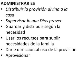 ADMINISTRAR ES 
• Distribuir la provisión divina a la 
casa 
• Supervisar lo que Dios provee 
• Guardar y distribuir según la 
necesidad 
• Usar los recursos para suplir 
necesidades de la familia 
• Darle dirección al uso de la provisión 
• Aprovisionar 
 