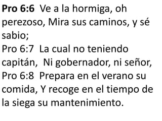 Pro 6:6 Ve a la hormiga, oh 
perezoso, Mira sus caminos, y sé 
sabio; 
Pro 6:7 La cual no teniendo 
capitán, Ni gobernador, ni señor, 
Pro 6:8 Prepara en el verano su 
comida, Y recoge en el tiempo de 
la siega su mantenimiento. 
 