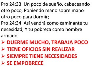 Pro 24:33 Un poco de sueño, cabeceando 
otro poco, Poniendo mano sobre mano 
otro poco para dormir; 
Pro 24:34 Así vendrá como caminante tu 
necesidad, Y tu pobreza como hombre 
armado. 
 DUERME MUCHO, TRABAJA POCO 
 TIENE OFICIOS SIN REALIZAR 
 SIEMPRE TIENE NECESIDADES 
 SE EMPOBRECE 
 
