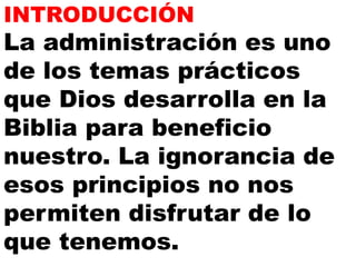 INTRODUCCIÓN 
La administración es uno 
de los temas prácticos 
que Dios desarrolla en la 
Biblia para beneficio 
nuestro. La ignorancia de 
esos principios no nos 
permiten disfrutar de lo 
que tenemos. 
 