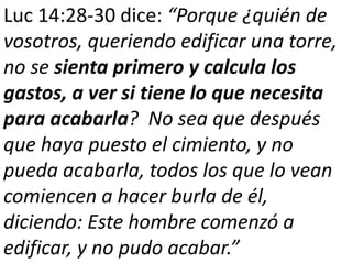 Luc 14:28-30 dice: “Porque ¿quién de 
vosotros, queriendo edificar una torre, 
no se sienta primero y calcula los 
gastos, a ver si tiene lo que necesita 
para acabarla? No sea que después 
que haya puesto el cimiento, y no 
pueda acabarla, todos los que lo vean 
comiencen a hacer burla de él, 
diciendo: Este hombre comenzó a 
edificar, y no pudo acabar.” 
 