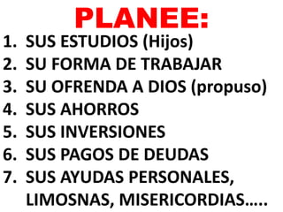 PLANEE: 
1. SUS ESTUDIOS (Hijos) 
2. SU FORMA DE TRABAJAR 
3. SU OFRENDA A DIOS (propuso) 
4. SUS AHORROS 
5. SUS INVERSIONES 
6. SUS PAGOS DE DEUDAS 
7. SUS AYUDAS PERSONALES, 
LIMOSNAS, MISERICORDIAS….. 
 
