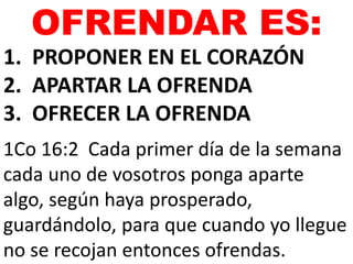 OFRENDAR ES: 
1. PROPONER EN EL CORAZÓN 
2. APARTAR LA OFRENDA 
3. OFRECER LA OFRENDA 
1Co 16:2 Cada primer día de la semana 
cada uno de vosotros ponga aparte 
algo, según haya prosperado, 
guardándolo, para que cuando yo llegue 
no se recojan entonces ofrendas. 
 