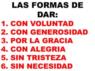LAS FORMAS DE 
DAR: 
1. CON VOLUNTAD 
2. CON GENEROSIDAD 
3. POR LA GRACIA 
4. CON ALEGRIA 
5. SIN TRISTEZA 
6. SIN NECESIDAD 
 