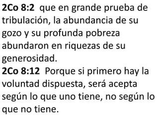 2Co 8:2 que en grande prueba de 
tribulación, la abundancia de su 
gozo y su profunda pobreza 
abundaron en riquezas de su 
generosidad. 
2Co 8:12 Porque si primero hay la 
voluntad dispuesta, será acepta 
según lo que uno tiene, no según lo 
que no tiene. 
 