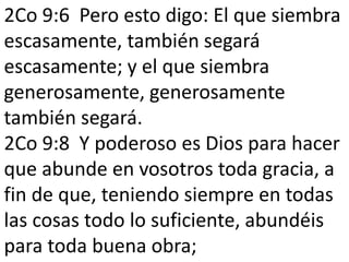2Co 9:6 Pero esto digo: El que siembra 
escasamente, también segará 
escasamente; y el que siembra 
generosamente, generosamente 
también segará. 
2Co 9:8 Y poderoso es Dios para hacer 
que abunde en vosotros toda gracia, a 
fin de que, teniendo siempre en todas 
las cosas todo lo suficiente, abundéis 
para toda buena obra; 
 