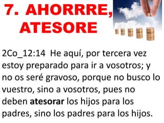 7. AHORRRE, 
ATESORE 
2Co_12:14 He aquí, por tercera vez 
estoy preparado para ir a vosotros; y 
no os seré gravoso, porque no busco lo 
vuestro, sino a vosotros, pues no 
deben atesorar los hijos para los 
padres, sino los padres para los hijos. 
 