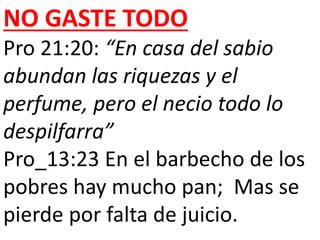 NO GASTE TODO 
Pro 21:20: “En casa del sabio 
abundan las riquezas y el 
perfume, pero el necio todo lo 
despilfarra” 
Pro_13:23 En el barbecho de los 
pobres hay mucho pan; Mas se 
pierde por falta de juicio. 
 