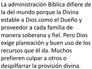 La administración Bíblica difiere de 
la del mundo porque la Divina 
estable a Dios como el Dueño y 
proveedor a cada familia de 
manera soberana y fiel. Pero Dios 
exige planeación y buen uso de los 
recursos que él da. Muchos 
prefieren culpar a otros o 
despilfarrar la provisión divina. 
 