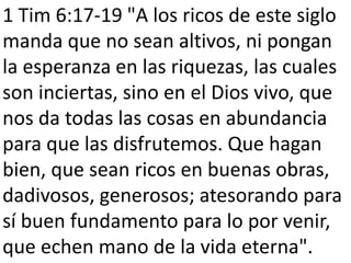 1 Tim 6:17-19 "A los ricos de este siglo 
manda que no sean altivos, ni pongan 
la esperanza en las riquezas, las cuales 
son inciertas, sino en el Dios vivo, que 
nos da todas las cosas en abundancia 
para que las disfrutemos. Que hagan 
bien, que sean ricos en buenas obras, 
dadivosos, generosos; atesorando para 
sí buen fundamento para lo por venir, 
que echen mano de la vida eterna". 
 
