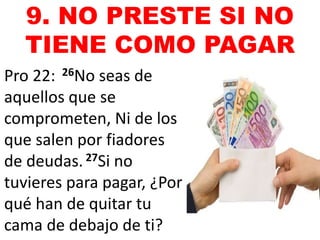 9. NO PRESTE SI NO 
TIENE COMO PAGAR 
Pro 22: 26No seas de 
aquellos que se 
comprometen, Ni de los 
que salen por fiadores 
de deudas. 27Si no 
tuvieres para pagar, ¿Por 
qué han de quitar tu 
cama de debajo de ti? 
 