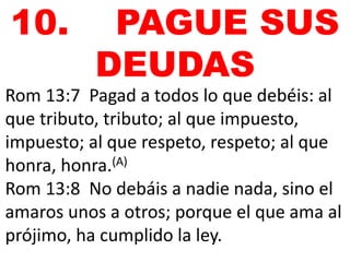 10. PAGUE SUS 
DEUDAS 
Rom 13:7 Pagad a todos lo que debéis: al 
que tributo, tributo; al que impuesto, 
impuesto; al que respeto, respeto; al que 
honra, honra.(A) 
Rom 13:8 No debáis a nadie nada, sino el 
amaros unos a otros; porque el que ama al 
prójimo, ha cumplido la ley. 
 