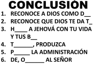 CONCLUSIÓN 
1. RECONOCE A DIOS COMO D__ 
2. RECONOCE QUE DIOS TE DA T_ 
3. H____ A JEHOVÁ CON TU VIDA 
Y TUS B__ 
4. T______, PRODUZCA 
5. P_____ LA ADMINISTRACIÓN 
6. DE, O______ AL SEÑOR 
 