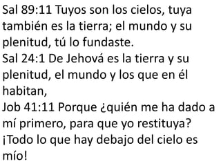 Sal 89:11 Tuyos son los cielos, tuya 
también es la tierra; el mundo y su 
plenitud, tú lo fundaste. 
Sal 24:1 De Jehová es la tierra y su 
plenitud, el mundo y los que en él 
habitan, 
Job 41:11 Porque ¿quién me ha dado a 
mí primero, para que yo restituya? 
¡Todo lo que hay debajo del cielo es 
mío! 
 
