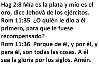 Hag 2:8 Mía es la plata y mío es el 
oro, dice Jehová de los ejércitos. 
Rom 11:35 ¿O quién le dio a él 
primero, para que le fuese 
recompensado? 
Rom 11:36 Porque de él, y por él, y 
para él, son todas las cosas. A él 
sea la gloria por los siglos. Amén. 
 