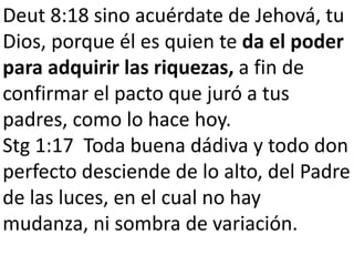 Deut 8:18 sino acuérdate de Jehová, tu 
Dios, porque él es quien te da el poder 
para adquirir las riquezas, a fin de 
confirmar el pacto que juró a tus 
padres, como lo hace hoy. 
Stg 1:17 Toda buena dádiva y todo don 
perfecto desciende de lo alto, del Padre 
de las luces, en el cual no hay 
mudanza, ni sombra de variación. 
 