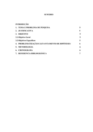 SUMÁRIO
INTRODUÇÃO
1. TEMA E PROBLEMA DE PESQUISA 5
2. JUSTIFICATIVA 5
3. OBJETIVO 5
3.1 Objetivo Geral 5
3.2 Objetivos Específicos 5
4. PROBLEMATIZAÇÃO E LEVANTAMENTO DE HIPÓTESES 6
5. METODOLOGIA 6
6. CRONOGRAMA 6
7. REFERENCIA BIBLIOGRÁFICA 7
 