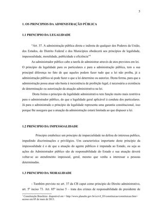 5
1. OS PRINCIPIOS DA ADMINISTRAÇÃO PÚBLICA
1.1 PRINCIPIO DA LEGALIDADE
“Art. 37. A administração pública direta e indireta de qualquer dos Poderes da União,
dos Estados, do Distrito Federal e dos Municípios obedecerá aos princípios de legalidade,
impessoalidade, moralidade, publicidade e eficiência”1
Ao administrador público cabe a tarefa de administrar através de atos previstos em lei.
O princípio da legalidade para os particulares e para a administração pública, tem a sua
principal diferença no fato de que aqueles podem fazer tudo que a lei não proíba, já a
administração pública só pode fazer o que a lei determine ou autorize. Desta forma, para que a
administração possa atuar não basta à inexistência de proibição legal, é necessária a existência
de determinação ou autorização da atuação administrativa na lei.
Desta forma o princípio da legalidade administrativa tem função muito mais restritiva
para o administrador público, do que a legalidade geral aplicável à conduta dos particulares.
Já para o administrado o princípio da legalidade representa uma garantia constitucional, isso
porque lhe assegura que a atuação da administração estará limitada ao que dispuser a lei.
1.2 PRINCIPIO DA IMPESSOALIDADE
Principio estabelece um principio de imparcialidade na defesa do interessa publico,
impedindo discriminações e privilégios. Um característica importante deste princípio da
impessoalidade é o de que a atuação do agente públicos é imputada ao Estado, ou seja as
ações do Administrador público são de responsabilidade do Estado e sua atuação deverá
voltar-se ao atendimento impessoal, geral, mesmo que venha a interessar a pessoas
determinadas.
1.3 PRINCIPIO DA MORALIDADE
- Também previsto no art. 37 da CB caput como principio do Direito administrativo,
art. 5º inciso 73. Art. 85º inciso 5 – trata dos crimes de responsabilidade do presidente de
1
Constituição Brasileira disponível em < http://www.planalto.gov.br/ccivil_03/constituicao/constituicao.htm>
acesso em 05 de maio de 2013.
 