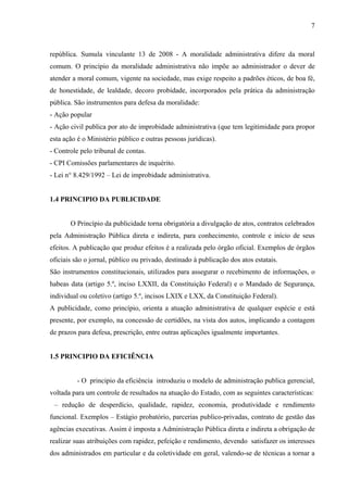 república. Sumula vinculante 13 de 2008 - A moralidade administrativa difere da moral
comum. O princípio da moralidade administrativa não impõe ao administrador o dever de
atender a moral comum, vigente na sociedade, mas exige respeito a padrões éticos, de boa fé,
de honestidade, de lealdade, decoro probidade, incorporados pela prática da administração
pública. São instrumentos para defesa da moralidade:
- Ação popular
- Ação civil publica por ato de improbidade administrativa (que tem legitimidade para propor
esta ação é o Ministério público e outras pessoas jurídicas).
- Controle pelo tribunal de contas.
- CPI Comissões parlamentares de inquérito.
- Lei n° 8.429/1992 – Lei de improbidade administrativa.
1.4 PRINCIPIO DA PUBLICIDADE
O Princípio da publicidade torna obrigatória a divulgação de atos, contratos celebrados
pela Administração Pública direta e indireta, para conhecimento, controle e início de seus
efeitos. A publicação que produz efeitos é a realizada pelo órgão oficial. Exemplos de órgãos
oficiais são o jornal, público ou privado, destinado à publicação dos atos estatais.
São instrumentos constitucionais, utilizados para assegurar o recebimento de informações, o
habeas data (artigo 5.º, inciso LXXII, da Constituição Federal) e o Mandado de Segurança,
individual ou coletivo (artigo 5.º, incisos LXIX e LXX, da Constituição Federal).
A publicidade, como princípio, orienta a atuação administrativa de qualquer espécie e está
presente, por exemplo, na concessão de certidões, na vista dos autos, implicando a contagem
de prazos para defesa, prescrição, entre outras aplicações igualmente importantes.
1.5 PRINCIPIO DA EFICIÊNCIA
- O principio da eficiência introduziu o modelo de administração publica gerencial,
voltada para um controle de resultados na atuação do Estado, com as seguintes características:
– redução de desperdício, qualidade, rapidez, economia, produtividade e rendimento
funcional. Exemplos – Estágio probatório, parcerias publico-privadas, contrato de gestão das
agências executivas. Assim é imposta a Administração Pública direta e indireta a obrigação de
realizar suas atribuições com rapidez, pefeição e rendimento, devendo satisfazer os interesses
dos administrados em particular e da coletividade em geral, valendo-se de técnicas a tornar a
7
 