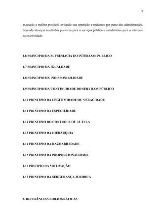 execução a melhor possível, evitando sua repetição e reclamos por parte dos administrados,
devendo alcançar resultados positivos para o serviços público e satisfatórios para o interesse
da coletividade.
1.6 PRINCIPIO DA SUPREMACIA DO INTERESSE PUBLICO
1.7 PRINCIPIO DA IGUALDADE
1.8 PRINCIPIO DA INDISPONIBILIDADE
1.9 PRINCIPIO DA CONTINUIDADE DO SERVIÇOS PÚBLICO
1.10 PRINCIPIO DA LEGITIMIDADE OU VERACIDADE
1.11 PRINCIPIO DA ESPECILIDADE
1.12 PRINCIPIO DO CONTROLE OU TUTELA
1.13 PRINCIPIO DA HIERARQUIA
1.14 PRINCIPIO DA RAZOABILIDADE
1.15 PRINCIPIO DA PROPORCIONALIDADE
1.16 PRICIPIO DA MOTIVAÇÃO
1.17 PRINCIPIO DA SERGURANÇA JURIDICA
8. REFERÊNCIAS BIBLIOGRÁFICAS
7
 