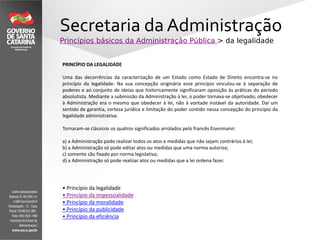 Secretaria da Administração
Princípios básicos da Administração Pública > da legalidade
PRINCÍPIO DA LEGALIDADE
Uma das decorrências da caracterização de um Estado como Estado de Direito encontra-se no
princípio da legalidade. Na sua concepção originária esse princípio vinculou-se à separação de
poderes e ao conjunto de ideias que historicamente significaram oposição às práticas do período
absolutista. Mediante a submissão da Administração à lei, o poder tornava-se objetivado; obedecer
à Administração era o mesmo que obedecer à lei, não à vontade instável da autoridade. Daí um
sentido de garantia, certeza jurídica e limitação do poder contido nessa concepção do princípio da
legalidade administrativa.
Tornaram-se clássicos os quatros significados arrolados pelo francês Eisenmann:
a) a Administração pode realizar todos os atos e medidas que não sejam contrários à lei;
b) a Administração só pode editar atos ou medidas que uma norma autoriza;
c) somente são fixado por norma legislativa;
d) a Administração só pode realizar atos ou medidas que a lei ordena fazer.
• Princípio da legalidade
• Princípio da impessoalidade
• Princípio da moralidade
• Princípio da publicidade
• Princípio da eficiência
 