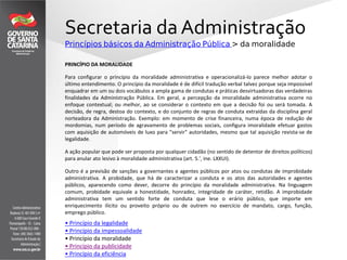 Secretaria da Administração
Princípios básicos da Administração Pública > da moralidade
PRINCÍPIO DA MORALIDADE
Para configurar o princípio da moralidade administrativa e operacionalizá-lo parece melhor adotar o
último entendimento. O princípio da moralidade é de difícil tradução verbal talvez porque seja impossível
enquadrar em um ou dois vocábulos a ampla gama de condutas e práticas desvirtuadoras das verdadeiras
finalidades da Administração Pública. Em geral, a percepção da imoralidade administrativa ocorre no
enfoque contextual; ou melhor, ao se considerar o contexto em que a decisão foi ou será tomada. A
decisão, de regra, destoa do contexto, e do conjunto de regras de conduta extraídas da disciplina geral
norteadora da Administração. Exemplo: em momento de crise financeira, numa época de redução de
mordomias, num período de agravamento de problemas sociais, configura imoralidade efetuar gastos
com aquisição de automóveis de luxo para "servir" autoridades, mesmo que tal aquisição revista-se de
legalidade.
A ação popular que pode ser proposta por qualquer cidadão (no sentido de detentor de direitos políticos)
para anular ato lesivo à moralidade administrativa (art. 5.', ine. LXXUI).
Outro é a previsão de sanções a governantes e agentes públicos por atos ou condutas de improbidade
administrativa. A probidade, que há de caracterizar a conduta e os atos das autoridades e agentes
públicos, aparecendo como dever, decorre do princípio da moralidade administrativa. Na linguagem
comum, probidade equivale a honestidade, honradez, integridade de caráter, retidão. A improbidade
administrativa tem um sentido forte de conduta que lese o erário público, que importe em
enriquecimento ilícito ou proveito próprio ou de outrem no exercício de mandato, cargo, função,
emprego público.
• Princípio da legalidade
• Princípio da impessoalidade
• Princípio da moralidade
• Princípio da publicidade
• Princípio da eficiência
 
