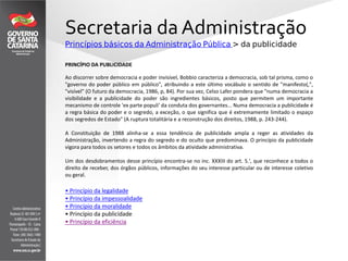 Secretaria da Administração
Princípios básicos da Administração Pública > da publicidade
PRINCÍPIO DA PUBLICIDADE
Ao discorrer sobre democracia e poder invisível, Bobbio caracteriza a democracia, sob tal prisma, como o
"governo do poder público em público", atribuindo a este último vocábulo o sentido de "manifesto(,",
"visível" (O futuro da democracia, 1986, p, 84). Por sua vez, Celso Lafer pondera que "numa democracia a
visibilidade e a publicidade do poder são ingredientes básicos, posto que permitem um importante
mecanismo de controle 'ex parte populi' da conduta dos governantes... Numa democracia a publicidade é
a regra básica do poder e o segredo, a exceção, o que significa que é extremamente limitado o espaço
dos segredos de Estado" (A ruptura totalitária e a reconstrução dos direitos, 1988, p. 243-244).
A Constituição de 1988 alinha-se a essa tendência de publicidade ampla a reger as atividades da
Administração, invertendo a regra do segredo e do oculto que predominava. O princípio da publicidade
vigora para todos os setores e todos os âmbitos da atividade administrativa.
Um dos desdobramentos desse princípio encontra-se no inc. XXXIII do art. 5.', que reconhece a todos o
direito de receber, dos órgãos públicos, informações do seu interesse particular ou de interesse coletivo
ou geral.
• Princípio da legalidade
• Princípio da impessoalidade
• Princípio da moralidade
• Princípio da publicidade
• Princípio da eficiência
 