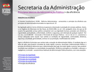 Secretaria da Administração
Princípios básicos da Administração Pública > da eficiência
PRINCÍPIO DA EFICIÊNCIA
A Emenda Constitucional 19198 - Reforma Administrativa - acrescentou o princípio da eficiência aos
princípios da Administração enunciados no caput do art. 37.
Na legislação pátria o termo eficiência já aparecera relacionado à prestação de serviços públicos. Assim,
a Lei Orgânica do Município de São Paulo, de 04.04.1990, no art. 123, parágrafo único, diz que ao 44
usuário fica garantido serviço público compatível com sua dignidade humana, prestado com eficiência,
regularidade, pontualidade, uniformidade, conforto e segurança, sem distinção de qualquer espécie". Por
sua vez, a Lei 8.987195 - Concessão e Permissão de Serviços Públicos - no § 1.'do art. 6.', caracteriza o
serviço adequado como aquele "que satisfaz as condições de regularidade, continuidade, eficiência,
segurança, atualidade, generalidade, cortesia na sua prestação, modificidade das tarifas".
Agora a eficiência é princípio que norteia toda a atuação da Administração Pública. O vocábulo liga-se à
idéia de ação, para produzir resultado de modo rápido e preciso. Associado à Administração Pública, o
princípio da eficiência determina que a Administração deve agir, de modo rápido e preciso, para produzir
resultados que satisfaçam as necessidades da população. Eficiência contrapõe-se a lentidão, a descaso, a
negligência, a omissão - características habituais da Administração Pública brasileira, com raras exceções.
• Princípio da legalidade
• Princípio da impessoalidade
• Princípio da moralidade
• Princípio da publicidade
• Princípio da eficiência
 