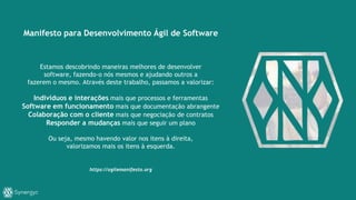 Manifesto para Desenvolvimento Ágil de Software
Estamos descobrindo maneiras melhores de desenvolver
software, fazendo-o nós mesmos e ajudando outros a
fazerem o mesmo. Através deste trabalho, passamos a valorizar:
Indivíduos e interações mais que processos e ferramentas
Software em funcionamento mais que documentação abrangente
Colaboração com o cliente mais que negociação de contratos
Responder a mudanças mais que seguir um plano
Ou seja, mesmo havendo valor nos itens à direita,
valorizamos mais os itens à esquerda.
https://agilemanifesto.org
 