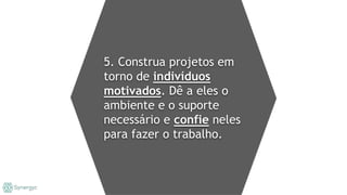5. Construa projetos em
torno de indivíduos
motivados. Dê a eles o
ambiente e o suporte
necessário e confie neles
para fazer o trabalho.
 