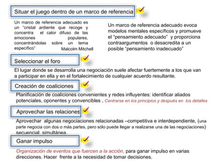 Situar el juego dentro de un marco de referencia Malcolm Mitchell  Un marco de referencia adecuado es un “cristal ardiente que recoge y concentra  el calor difuso de las emociones populares, concentrándolas sobre un tema específico” Un marco de referencia adecuado evoca modelos mentales específicos y promueve el “pensamiento adecuado”  y proporciona contraargumentos  o desacredita a un posible “pensamiento inadecuado” Seleccionar el foro El lugar donde se desarrolla una negociación suele afectar fuertemente a los que van a participar en ella y en el fortalecimiento de cualquier acuerdo resultante. Creación de coaliciones Planificación de coaliciones convenientes y redes influyentes: identificar aliados potenciales, oponentes y convencibles ,  Centrarse en los principios y después en  los detalles Aprovechar las relaciones Aprovechar  algunas negociaciones relacionadas –competitiva e interdependiente, ( una parte negocia con dos o más partes, pero sólo puede llegar a realizarse una de las negociaciones ) secuencial, simultánea. Ganar impulso Organización de eventos que fuercen a la acción,  para ganar impulso en varias direcciones. Hacer  frente a la necesidad de tomar decisiones. 