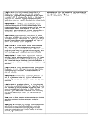PRINCIPIO 15 Con el fin de proteger el medio ambiente, los                   interrelación con los procesos de planificación
Estados deberán aplicar ampliamente el criterio de precaución
conforme a sus capacidades. Cuando haya peligro de daño grave o              económica, social y física.
irreversible, la falta de certeza científica absoluta no deberá utilizarse
como razon para postergar la adopción de medidas eficaces en
función de los costos para impedir la degradación del medio ambiente.

PRINCIPIO 16 Las autoridades nacionales deberían procurar
fomentar la internalización de los costos ambientales y el uso de
instrumentos económicos, teniendo en cuenta el criterio de que el que
contamina debe, en PRINCIPIO, cargar con los costos de la
contaminación, teniendo debidamente en cuenta el interés público y
sin distorsionar el comercio ni las inversiones internacionales.

PRINCIPIO 17 Deberá emprenderse una evaluación del impacto
ambiental, en calidad de instrumento nacional, respecto de cualquier
actividad propuesta que probablemente haya de producir un impacto
negativo considerable en el medio ambiente y que este sujeta a la
decisión de una autoridad nacional competente.

PRINCIPIO 18 Los Estados deberán notificar inmediatamente a
otros Estados de los desastres naturales u otras situaciones de
emergencia que puedan producir efectos nocivos súbitos en el medio
ambiente de esos Estados. La comunidad internacional deberá hacer
todo lo posible por ayudar a los Estados que resulten afectados.

PRINCIPIO 19 Los Estados deberán proporcionar la información
pertinente y notificar previamente y en forma oportuna a los Estados
que posiblemente resulten afectados por actividades que puedan
tener considerables efectos ambientales transfronterizos adversos, y
deberán celebrar consultas con esos Estados en una fecha temprana y
de buena fe.

PRINCIPIO 20 Las mujeres desempeñan un papel fundamental en
la ordenación del medio ambiente y en el desarrollo. Es, por tanto,
imprescindible contar con su plena participación para lograr el
desarrollo sostenible.

PRINCIPIO 21 Debería movilizarse la creatividad, los ideales y el
valor de los jóvenes del mundo para forjar una alianza mundial
orientada a lograr el desarrollo sostenible y asegurar un mejor futuro
para todos.

PRINCIPIO 22 Las poblaciones indígenas y sus comunidades, asi
como otras comunidades locales, desempeñan un papel fundamental
en la ordenación del medio ambiente y en el desarrollo debido a sus
conocimientos y prácticas tradicionales. Los Estados deberían
reconocer y apoyar debidamente su identidad, cultura e intereses y
hacer posible su participación efectiva en el logro del desarrollo
sostenible.

PRINCIPIO 23 Deben protegerse el medio ambiente y los recursos
naturales de los pueblos sometidos a opresión, dominación y
ocupación.

PRINCIPIO 24 La guerra es, por definición, enemiga del desarrollo
sostenible. En consecuencia, los Estados deberán respetar las
disposiciones de derecho internacional que protegen al medio
ambiente en épocas de conflicto armado, y cooperar en su ulterior
desarrollo, según sea necesario.
 