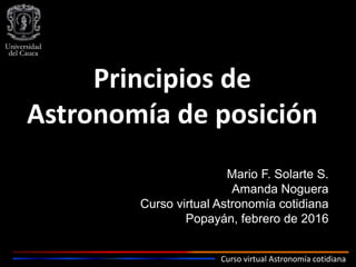 Curso virtual Astronomía cotidiana
Principios de
Astronomía de posición
Mario F. Solarte S.
Amanda Noguera
Curso virtual Astronomía cotidiana
Popayán, febrero de 2016
 
