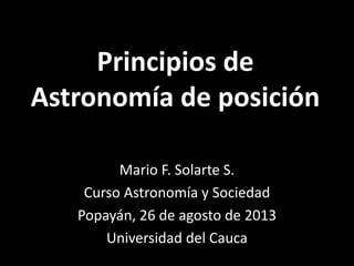 Principios de
Astronomía de posición
Mario F. Solarte S.
Curso Astronomía y Sociedad
Popayán, 26 de agosto de 2013
Universidad del Cauca
 