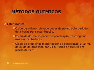 MMÉÉTTOODDOOSS QQUUÍÍMMIICCOOSS 
 Esterilizantes: 
Óxido de etileno: elevado poder de penetração período 
de 3 horas para esterilização, 
Formaldeído: baixo poder de penetração; restringe ao 
uso em incubadoras. 
Oxido de propileno: menor poder de penetração 5-10 mL 
de óxido de propileno por 24 h. Meios de cultura em 
placas de Petri. 
10 Dr. Milton Luiz da Paz Lima 
 