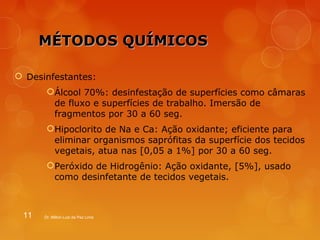 MMÉÉTTOODDOOSS QQUUÍÍMMIICCOOSS 
 Desinfestantes: 
Álcool 70%: desinfestação de superfícies como câmaras 
de fluxo e superfícies de trabalho. Imersão de 
fragmentos por 30 a 60 seg. 
Hipoclorito de Na e Ca: Ação oxidante; eficiente para 
eliminar organismos saprófitas da superfície dos tecidos 
vegetais, atua nas [0,05 a 1%] por 30 a 60 seg. 
Peróxido de Hidrogênio: Ação oxidante, [5%], usado 
como desinfetante de tecidos vegetais. 
11 Dr. Milton Luiz da Paz Lima 
 
