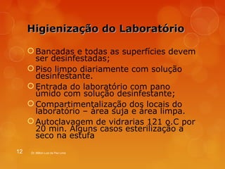 HHiiggiieenniizzaaççããoo ddoo LLaabboorraattóórriioo 
Bancadas e todas as superfícies devem 
ser desinfestadas; 
Piso limpo diariamente com solução 
desinfestante. 
Entrada do laboratório com pano 
úmido com solução desinfestante; 
Compartimentalização dos locais do 
laboratório – área suja e área limpa. 
Autoclavagem de vidrarias 121 o.C por 
20 min. Alguns casos esterilização a 
seco na estufa 
12 Dr. Milton Luiz da Paz Lima 
 