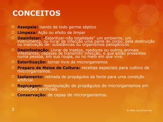 CONCEITOS 
 Assepsia: Isento de todo germe séptico 
 Limpeza: Ação ou efeito de limpar 
 Desinfetar: "Esterilizar-não totalidade" um ambiente, um 
instrumento, ou livrar de infecção uma parte do corpo, pela destruição 
ou inativação de­substâncias 
ou organismos patogênicos 
 Desinfestação: Livrar de insetos, roedores ou outros animais 
infestantes, capazes de transmitir infecção, e que estão presentes 
numa pessoa, em sua roupa, ou no meio em que vive. 
 Esterilização: tornar livre de microrganismos 
 Preparo de Meios de Cultura: receitas especiais para cultivo de 
microrganismos. 
 Isolamento: retirada de propágulos da fonte para uma condição 
artificial. 
 Repicagem: manipulação de propágulos de microrganismos em 
condições artificiais. 
 Conservação: de cepas de microrganismos. 
3 Dr. Milton Luiz da Paz Lima 
 