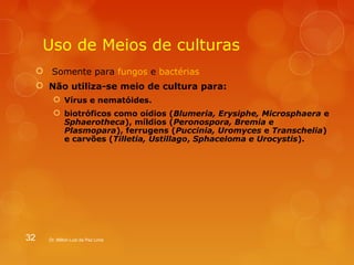 Uso de Meios de culturas 
 Somente para fungos e bactérias 
 Não utiliza-se meio de cultura para: 
 Vírus e nematóides. 
 biotróficos como oídios (Blumeria, Erysiphe, Microsphaera e 
Sphaerotheca), míldios (Peronospora, Bremia e 
Plasmopara), ferrugens (Puccinia, Uromyces e Transchelia) 
e carvões (Tilletia, Ustillago, Sphaceloma e Urocystis). 
32 Dr. Milton Luiz da Paz Lima 
 