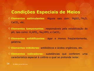 Condições Especiais de Meios 
 Elementos estimulantes: Alguns sais com: MgSO4.7H2O, 
CaCO3, etc. 
 Elementos tamponantes: responsáveis pela estabilização do 
pH, tais como: K2HPO4, Na2HPO4 e CaCO3. 
 Elementos solidificantes: ágar e menos freqüentemente, 
gelatina. 
 Elementos inibidores: antibióticos e ácidos orgânicos, etc. 
 Elementos indicadores: substâncias que conferem uma 
característica especial à colônia a qual se pretende isolar. 
34 Dr. Milton Luiz da Paz Lima 
 