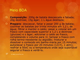 Meio BDA 
 Composição: 200g de batata descascada e fatiada; 
20g dextrose; 15g ágar; 1 L água destilada; 
 Preparo: descascar, fatiar e pesar 200 g de batata; 
cozinhar as batatas por trinta minutos em 1,2 L de 
água; filtrar e manter o caldo; pesar e colocar em um 
frasco com capacidade superior a 1,2 L a dextrose 
(glucose) e o ágar; adicionar o caldo ao frasco, 
completando o volume para 1l; tampar o frasco com 
rolha termo-resistente ou algodão; misturar e 
dissolver o conteúdo em banho-maria por 15 minutos; 
autoclavar o frasco por 20 minutos (121oC, 1 atm); 
resfriar a 50oC ou a temperatura onde seja suportável 
segurar o frasco e vertê-lo. 
37 Dr. Milton Luiz da Paz Lima 
 