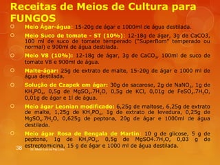 Receitas de Meios de Cultura para 
FUNGOS 
 Meio Ágar-água: 15-20g de ágar e 1000ml de água destilada. 
 Meio Suco de tomate - ST (10%): 12-18g de ágar, 3g de CaCO3, 
100 ml de suco de tomate temperado (“SuperBom” temperado ou 
normal) e 900ml de água destilada. 
 Meio V8 (10%): 12-18g de ágar, 3g de CaCO3, 100ml de suco de 
tomate V8 e 900ml de água. 
 Malte-ágar: 25g de extrato de malte, 15-20g de ágar e 1000 ml de 
água destilada. 
 Solução de Czapek em ágar: 30g de sacarose, 2g de NaNO3, 1g de 
KH2PO4, 0,5g de MgSO4.7H2O, 0,5g de KCl, 0,01g de FeSO4.7H2O, 
0,01g de ágar e 1l de água. 
 Meio ágar Leonian modificado: 6,25g de maltose, 6,25g de extrato 
de malte, 1,25g de KH2PO4, 1g de extrato de levedura, 0,25g de 
MgSO4.7H2O, 0,625g de peptona, 20g de ágar e 1000ml de água 
destilada. 
 Meio ágar Rosa de Bengala de Martin: 10 g de glicose, 5 g de 
peptona, 1g de KH2PO4, 0,5g de MgSO4.7H2O, 0,03 g de 
estreptomicina, 15 g de ágar e 1000 ml de água destilada. 
38 Dr. Milton Luiz da Paz Lima 
 