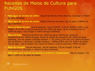 Receitas de Meios de Cultura para 
FUNGOS 
 Meio ágar de farinha de milho: 60g de farinha de milho amarelo, 15g ágar e 1000ml 
de água destilada. 
 Meio ágar de farinha de aveia: 100g de farinha de aveia, 15g de ágar e 1000ml de 
água destilada. 
 Meio de Nash Snyder: 15g de peptona, 1g de KH2PO4, 0,5g de MgSO4.7H2O, 1g de 
PCNB a 75 % PM, 0,12g de neomicina em 100ml de água, 1g de streptomicina em 
100ml de água, 15g de ágar e 700ml de água destilada. 
 Meio de Reis: 50mg de benomyl em 100ml de água, 500mg de sulfato de 
streptomicina em 100ml de água, 30mg de sulfato de neomicina em 100ml de água 
destilada, 3ml de captam (solução estoque = 133,33mg [75% pm] em 100ml de água), 
5ml de Botram (=dicloram; solução estoque = 200mg [50% pm] em 100ml de água), 
10g de ágar, 15g de batata com casca em fatias e 2,5g de sacarose, 700ml de água. 
 Meio de Oxygall: 10g de dextrose, 10g de peptona, 15g de oxygall, 0,4g de 
estreptomicina, 20g ágar e 1000ml de água destilada. 
 Meio ágar para extrato de plantas (variável a composição): 50g do vegetal, 12g 
ágar e 1000 mL de caldo de planta. 
39 Dr. Milton Luiz da Paz Lima 
 