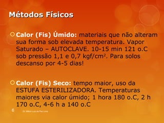 MMééttooddooss FFííssiiccooss 
Calor (Fis) Úmido: materiais que não alteram 
sua forma sob elevada temperatura. Vapor 
Saturado – AUTOCLAVE. 10-15 min 121 o.C 
sob pressão 1,1 e 0,7 kgf/cm2. Para solos 
descanso por 4-5 dias! 
Calor (Fis) Seco: tempo maior, uso da 
ESTUFA ESTERILIZADORA. Temperaturas 
maiores via calor úmido; 1 hora 180 o.C, 2 h 
170 o.C, 4-6 h a 140 o.C 
6 Dr. Milton Luiz da Paz Lima 
 