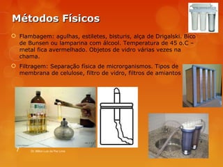 MMééttooddooss FFííssiiccooss 
 Flambagem: agulhas, estiletes, bisturis, alça de Drigalski. Bico 
de Bunsen ou lamparina com álcool. Temperatura de 45 o.C – 
metal fica avermelhado. Objetos de vidro várias vezes na 
chama. 
 Filtragem: Separação física de microrganismos. Tipos de 
membrana de celulose, filtro de vidro, filtros de amiantos 
7 Dr. Milton Luiz da Paz Lima 
 