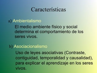Características a )  Ambientalismo El medio ambiente físico y social determina el comportamiento de los seres vivos. b )  Asociacionalismo Uso de leyes asociativas (Contraste, contiguidad, temporalidad y causalidad), para explicar el aprendizaje en los seres vivos. 